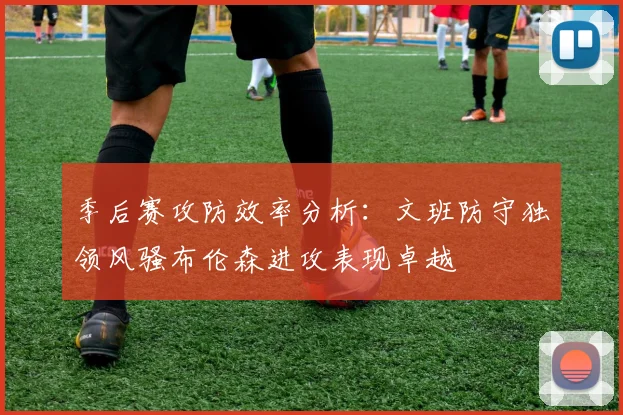 季后赛攻防效率分析：文班防守独领风骚布伦森进攻表现卓越