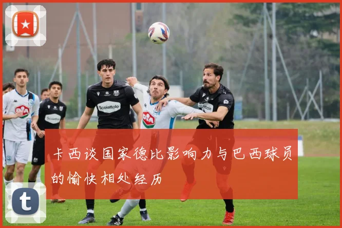卡西谈国家德比影响力与巴西球员的愉快相处经历