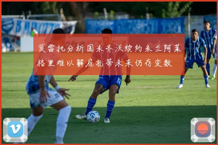 莫雷托分析国米齐沃续约米兰阿莱格里难以解雇孔蒂未来仍存变数