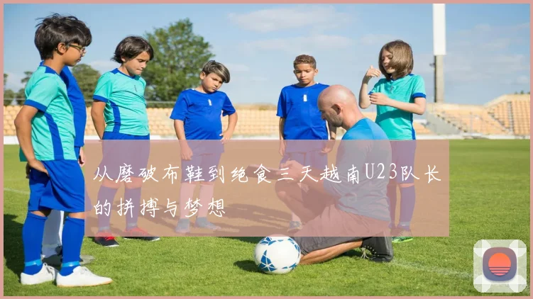 从磨破布鞋到绝食三天越南U23队长的拼搏与梦想