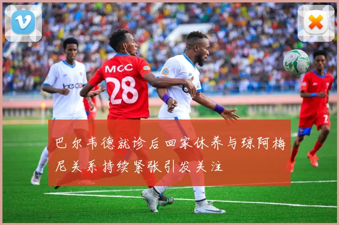 巴尔韦德就诊后回家休养与琼阿梅尼关系持续紧张引发关注