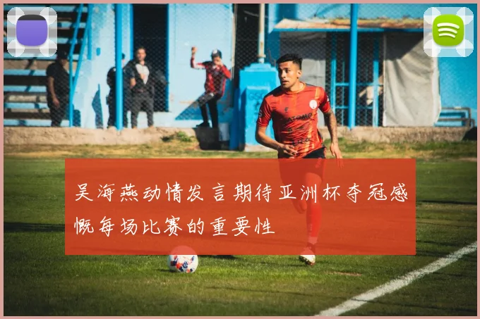 吴海燕动情发言期待亚洲杯夺冠感慨每场比赛的重要性