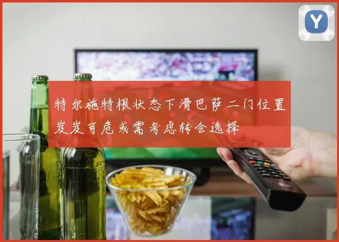 特尔施特根状态下滑巴萨二门位置岌岌可危或需考虑转会选择