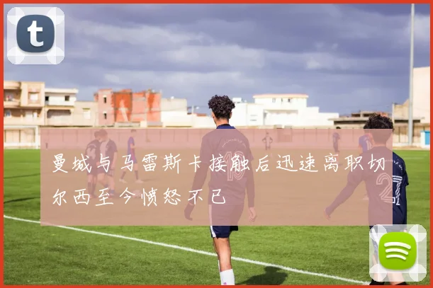 曼城与马雷斯卡接触后迅速离职切尔西至今愤怒不已