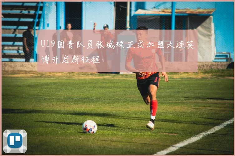 U19国青队员张城瑞正式加盟大连英博开启新征程