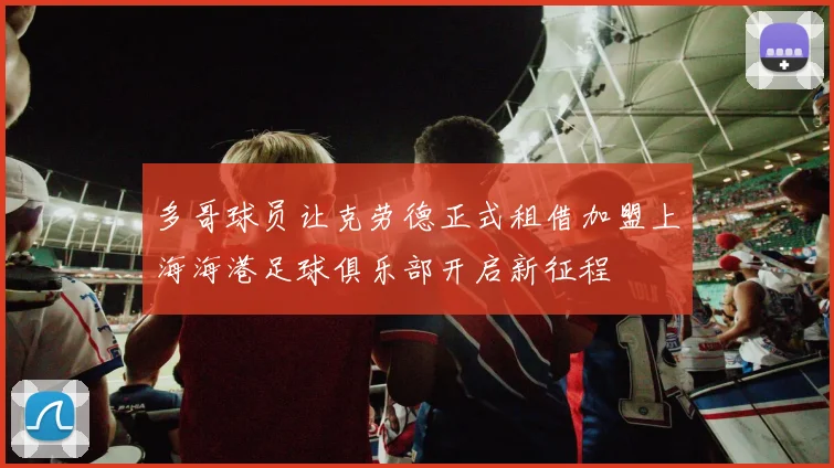 多哥球员让克劳德正式租借加盟上海海港足球俱乐部开启新征程
