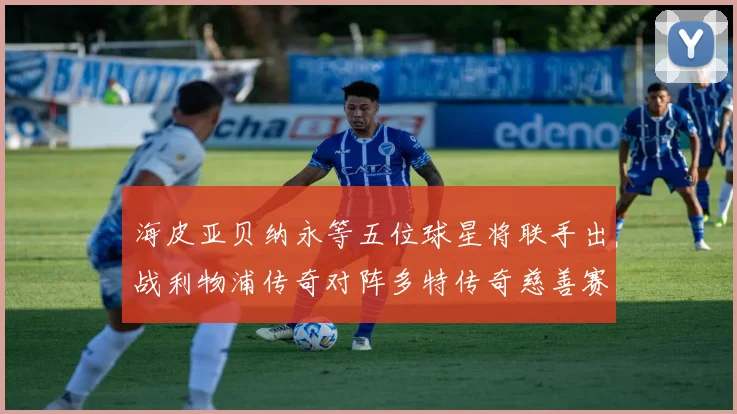 海皮亚贝纳永等五位球星将联手出战利物浦传奇对阵多特传奇慈善赛