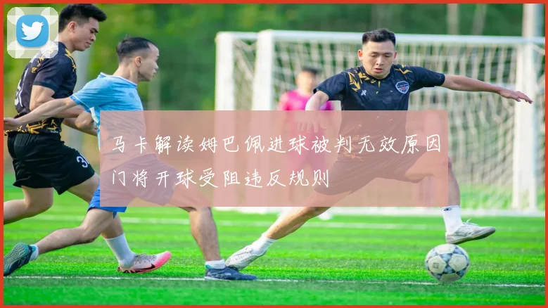 马卡解读姆巴佩进球被判无效原因门将开球受阻违反规则
