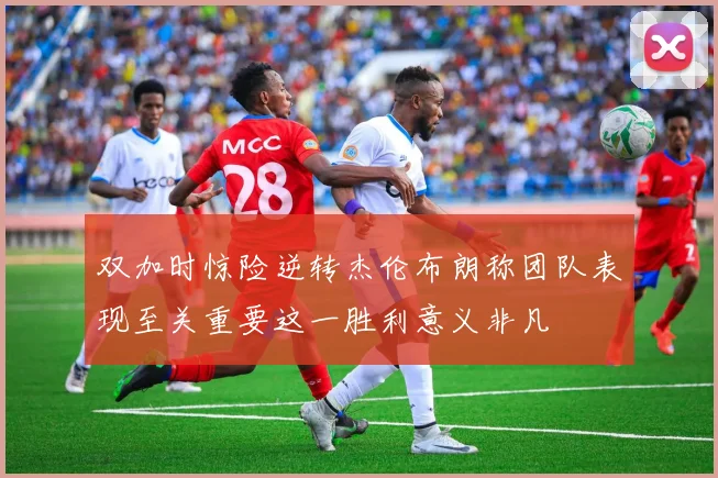 双加时惊险逆转杰伦布朗称团队表现至关重要这一胜利意义非凡