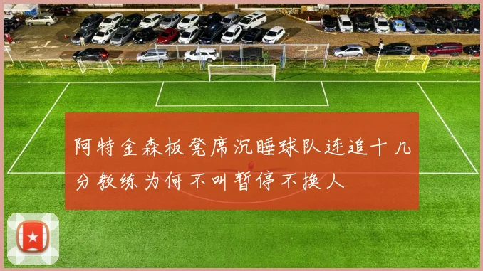 阿特金森板凳席沉睡球队连追十几分教练为何不叫暂停不换人